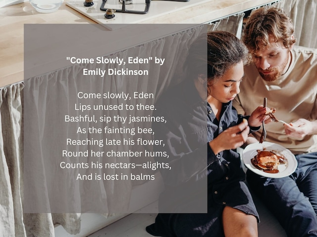 Come slowly, Eden / Lips unused to thee. / Bashful, sip thy jasmines, / As the fainting bee, / Reaching late his flower, / Round her chamber hums, / Counts his nectars—alights, / And is lost in balms | Photo by <a href="https://www.pexels.com/es-es/foto/hombre-y-mujer-comiendo-debajo-de-la-mesa-de-la-cocina-3692872/" target="_blank">cottonbro studio</a> on Pexels