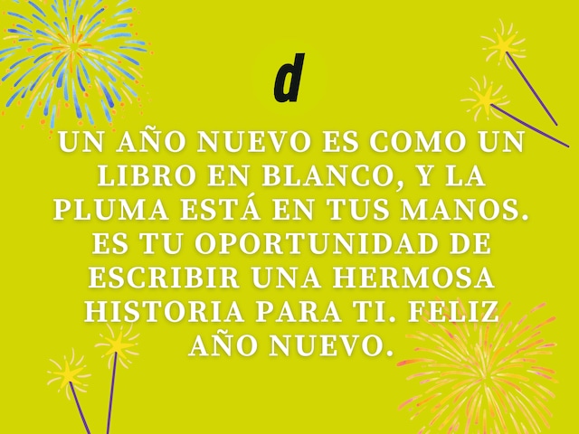 Un Año Nuevo es como un libro en blanco, y la pluma está en tus manos. Es tu oportunidad de escribir una hermosa historia para ti. Feliz Año Nuevo.